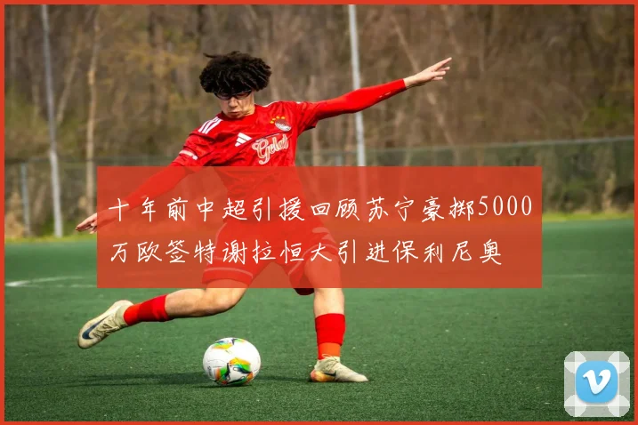 十年前中超引援回顾苏宁豪掷5000万欧签特谢拉恒大引进保利尼奥