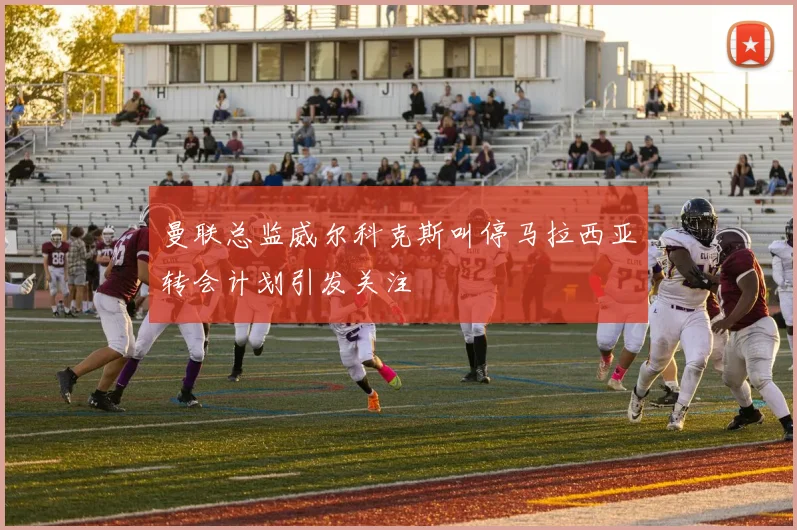 曼联总监威尔科克斯叫停马拉西亚转会计划引发关注