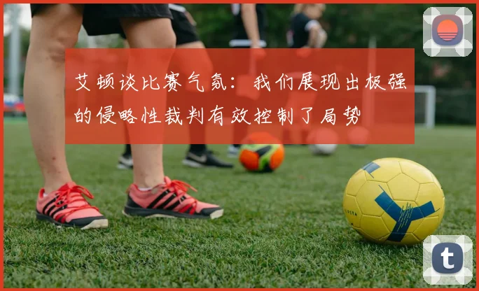 艾顿谈比赛气氛：我们展现出极强的侵略性裁判有效控制了局势