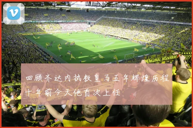 回顾齐达内执教皇马五年辉煌历程十年前今天他首次上任