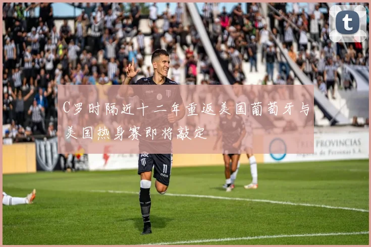 C罗时隔近十二年重返美国葡萄牙与美国热身赛即将敲定