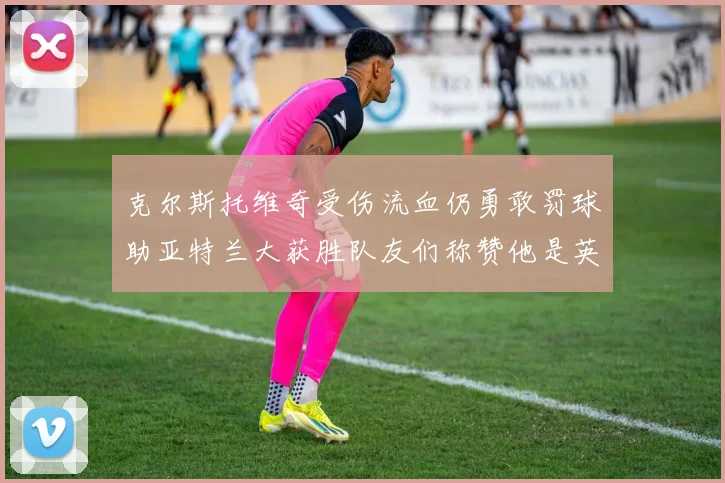 克尔斯托维奇受伤流血仍勇敢罚球助亚特兰大获胜队友们称赞他是英雄