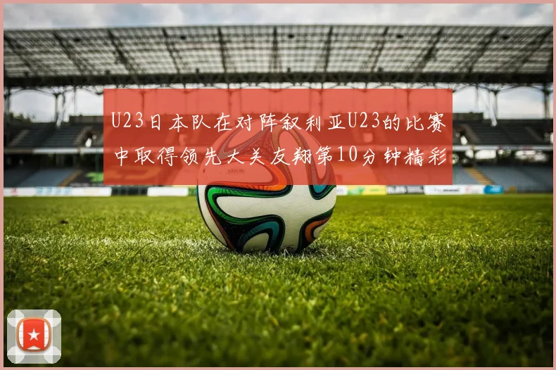 U23日本队在对阵叙利亚U23的比赛中取得领先大关友翔第10分钟精彩进球