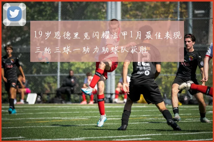 19岁恩德里克闪耀法甲1月最佳表现三轮三球一助力助球队获胜