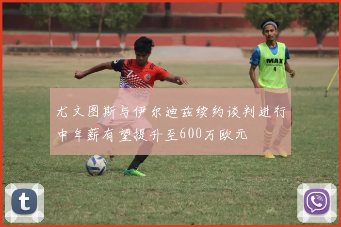 尤文图斯与伊尔迪兹续约谈判进行中年薪有望提升至600万欧元