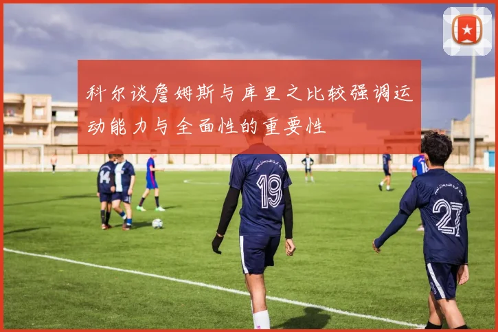 科尔谈詹姆斯与库里之比较强调运动能力与全面性的重要性