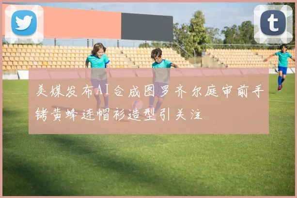 美媒发布AI合成图罗齐尔庭审前手铐黄蜂连帽衫造型引关注