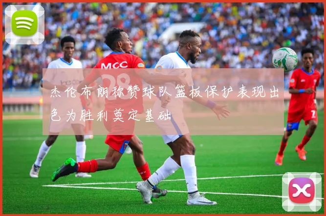 杰伦布朗称赞球队篮板保护表现出色为胜利奠定基础