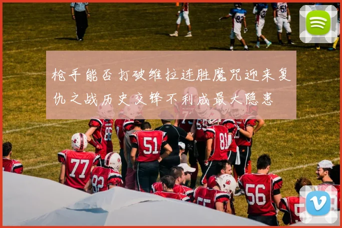 枪手能否打破维拉连胜魔咒迎来复仇之战历史交锋不利成最大隐患