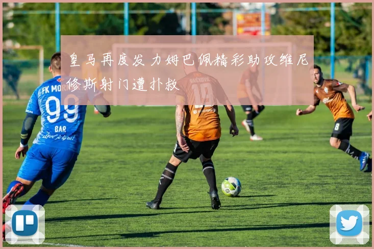 皇马再度发力姆巴佩精彩助攻维尼修斯射门遭扑救