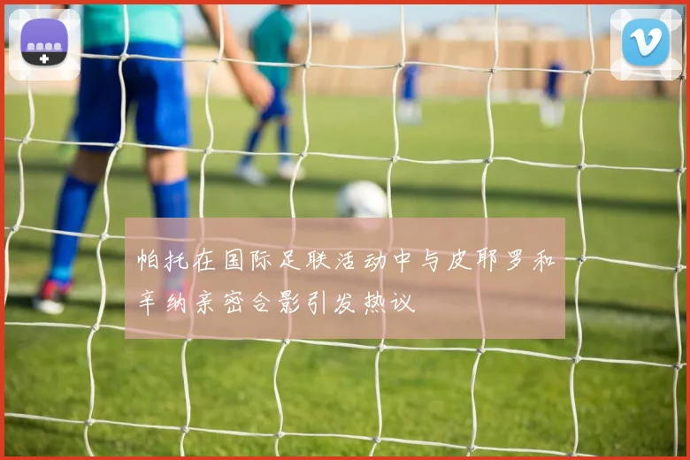 帕托在国际足联活动中与皮耶罗和辛纳亲密合影引发热议