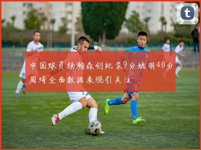 中国球员杨瀚森创纪录9分姚明40分周琦全面数据表现引关注