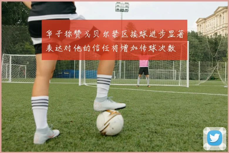华子称赞戈贝尔禁区接球进步显著表达对他的信任将增加传球次数