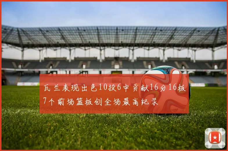 瓦兰表现出色10投6中贡献16分16板7个前场篮板创全场最高纪录