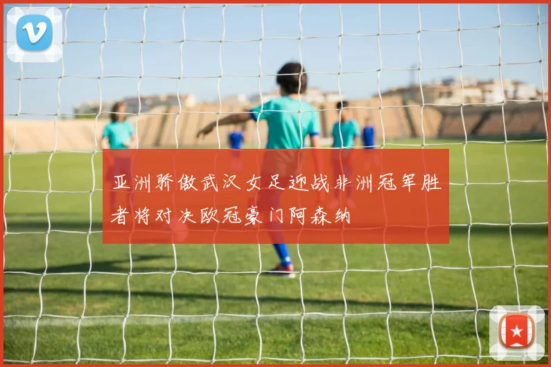 亚洲骄傲武汉女足迎战非洲冠军胜者将对决欧冠豪门阿森纳