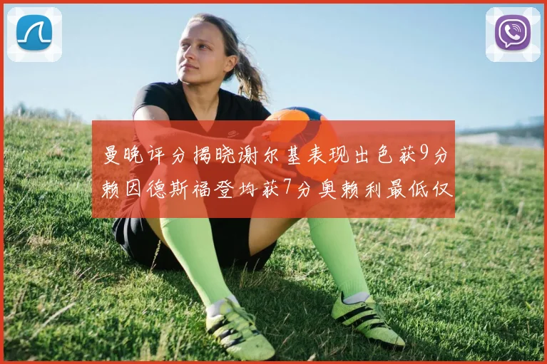 曼晚评分揭晓谢尔基表现出色获9分赖因德斯福登均获7分奥赖利最低仅5分