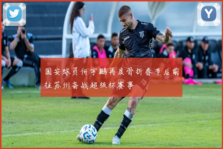 国安球员何宇鹏再度骨折春节后前往苏州备战超级杯赛事