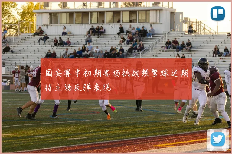 国安赛季初期客场挑战频繁球迷期待主场反弹表现