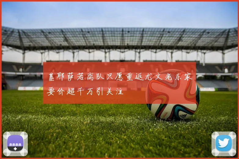 基耶萨若离队只愿重返尤文老东家要价超千万引关注