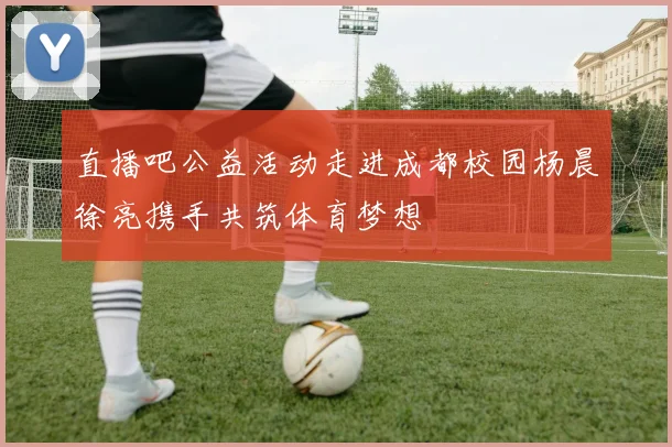 直播吧公益活动走进成都校园杨晨徐亮携手共筑体育梦想