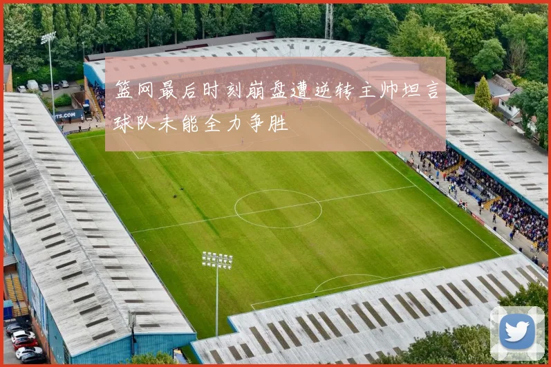 篮网最后时刻崩盘遭逆转主帅坦言球队未能全力争胜