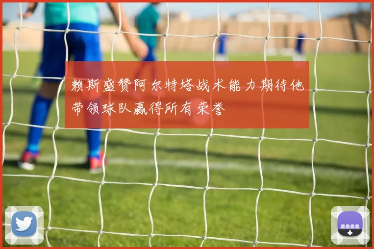 赖斯盛赞阿尔特塔战术能力期待他带领球队赢得所有荣誉